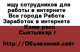 ищу сотрудников для работы в интернете - Все города Работа » Заработок в интернете   . Коми респ.,Сыктывкар г.